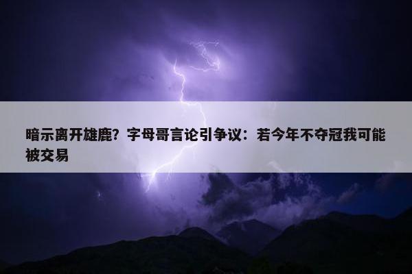 暗示离开雄鹿？字母哥言论引争议：若今年不夺冠我可能被交易