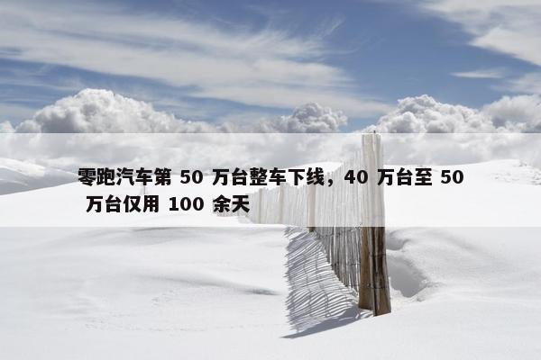 零跑汽车第 50 万台整车下线，40 万台至 50 万台仅用 100 余天