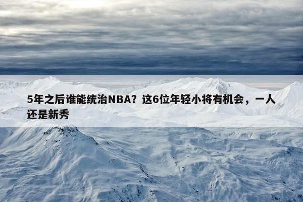 5年之后谁能统治NBA？这6位年轻小将有机会，一人还是新秀