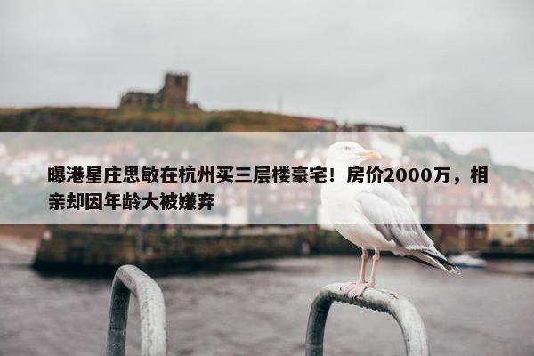 曝港星庄思敏在杭州买三层楼豪宅！房价2000万，相亲却因年龄大被嫌弃