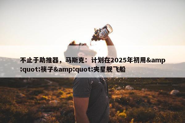 不止于助推器，马斯克：计划在2025年初用&quot;筷子&quot;夹星舰飞船