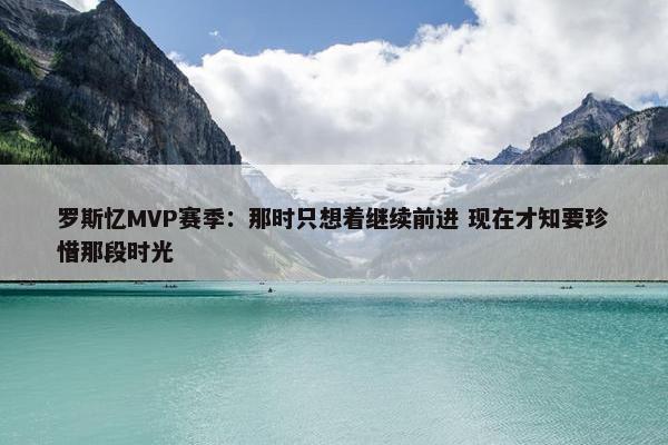 罗斯忆MVP赛季：那时只想着继续前进 现在才知要珍惜那段时光