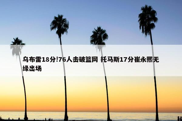 乌布雷18分!76人击破篮网 托马斯17分崔永熙无缘出场