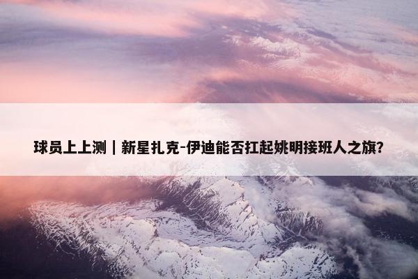 球员上上测｜新星扎克-伊迪能否扛起姚明接班人之旗？