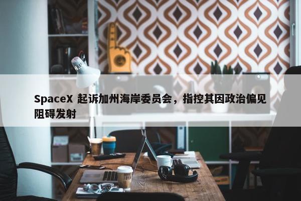 SpaceX 起诉加州海岸委员会，指控其因政治偏见阻碍发射