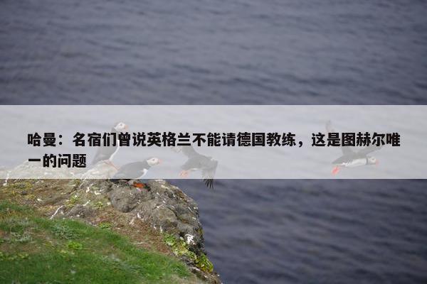 哈曼：名宿们曾说英格兰不能请德国教练，这是图赫尔唯一的问题