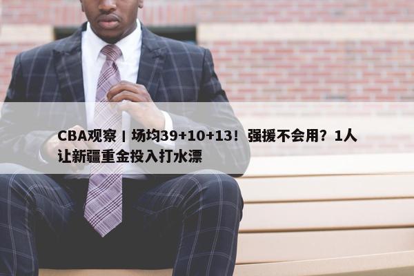 CBA观察丨场均39+10+13！强援不会用？1人让新疆重金投入打水漂