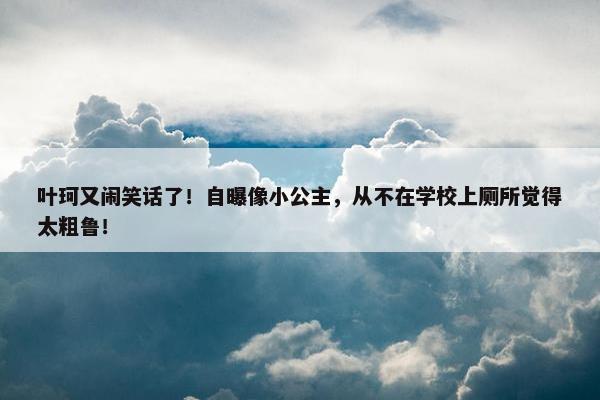 叶珂又闹笑话了！自曝像小公主，从不在学校上厕所觉得太粗鲁！