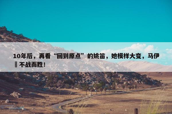 10年后，再看“回到原点”的姚笛，她模样大变，马伊琍不战而胜！