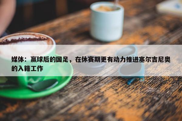 媒体：赢球后的国足，在休赛期更有动力推进塞尔吉尼奥的入籍工作