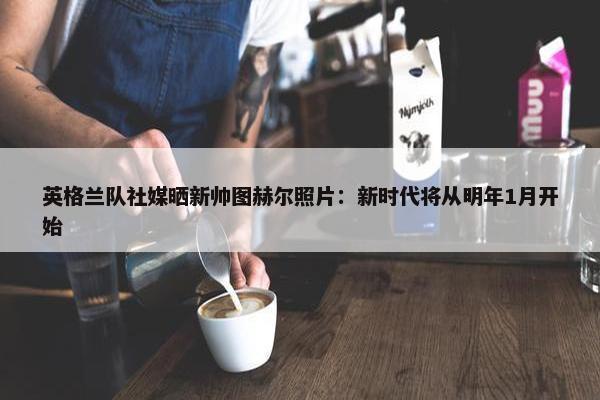 英格兰队社媒晒新帅图赫尔照片：新时代将从明年1月开始