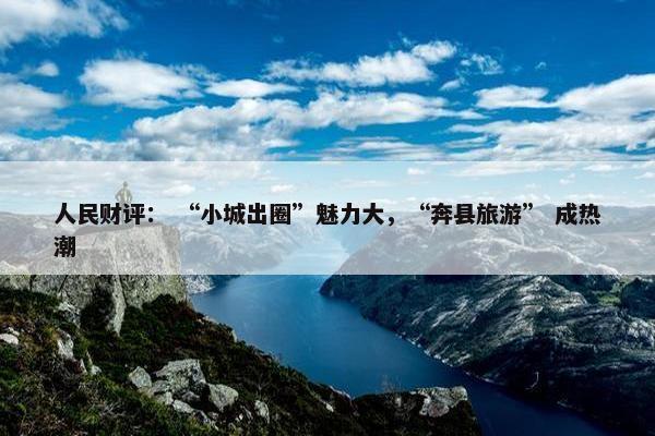 人民财评： “小城出圈”魅力大，“奔县旅游” 成热潮