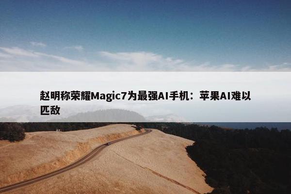 赵明称荣耀Magic7为最强AI手机：苹果AI难以匹敌