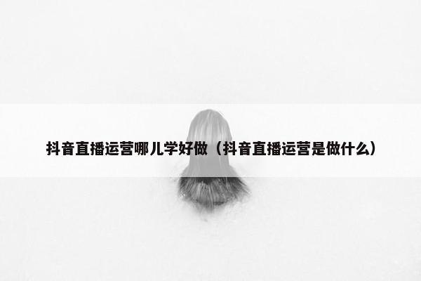 抖音直播运营哪儿学好做（抖音直播运营是做什么）