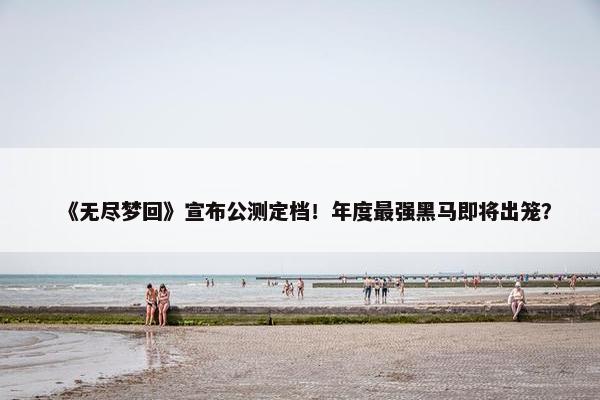 《无尽梦回》宣布公测定档！年度最强黑马即将出笼？