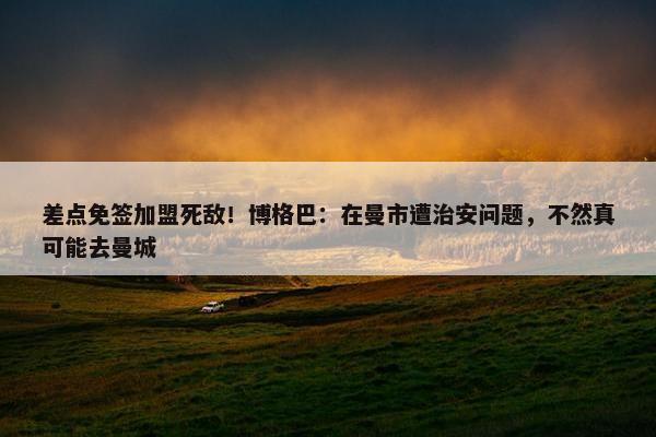 差点免签加盟死敌！博格巴：在曼市遭治安问题，不然真可能去曼城