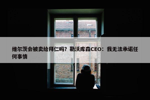 维尔茨会被卖给拜仁吗？勒沃库森CEO：我无法承诺任何事情