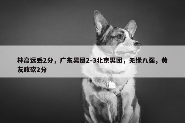 林高远丢2分，广东男团2-3北京男团，无缘八强，黄友政砍2分