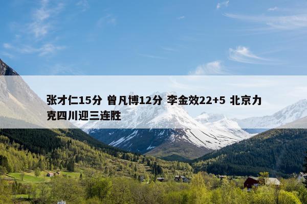 张才仁15分 曾凡博12分 李金效22+5 北京力克四川迎三连胜