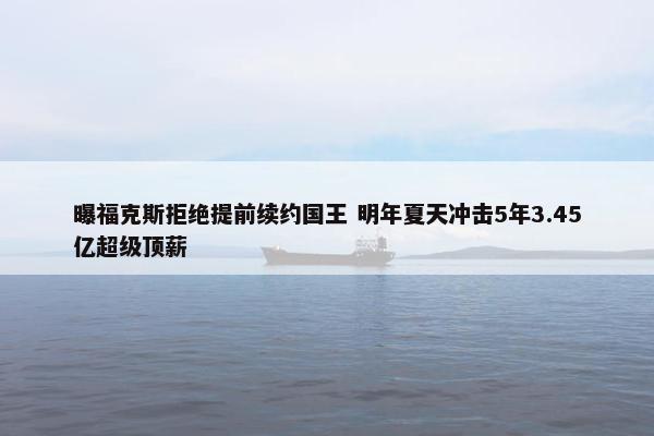 曝福克斯拒绝提前续约国王 明年夏天冲击5年3.45亿超级顶薪