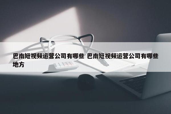 巴南短视频运营公司有哪些 巴南短视频运营公司有哪些地方