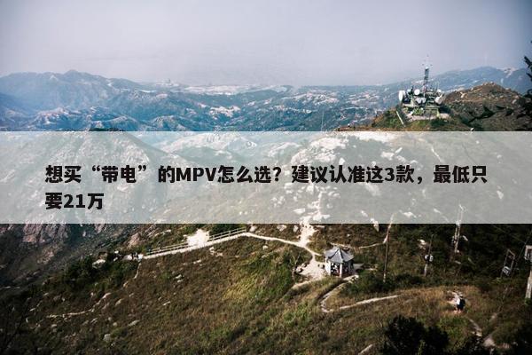 想买“带电”的MPV怎么选？建议认准这3款，最低只要21万