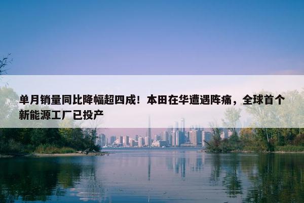 单月销量同比降幅超四成！本田在华遭遇阵痛，全球首个新能源工厂已投产