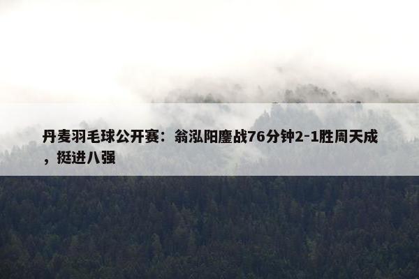 丹麦羽毛球公开赛：翁泓阳鏖战76分钟2-1胜周天成，挺进八强