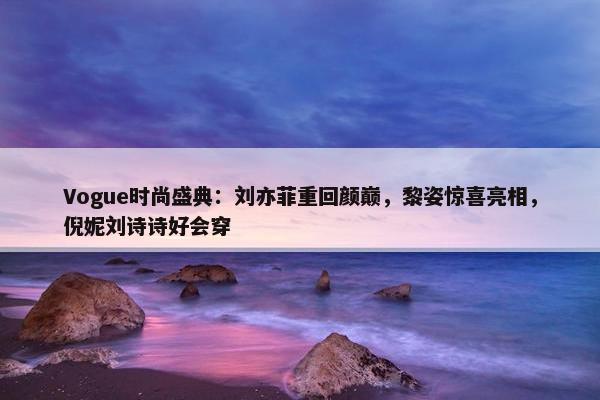 Vogue时尚盛典：刘亦菲重回颜巅，黎姿惊喜亮相，倪妮刘诗诗好会穿