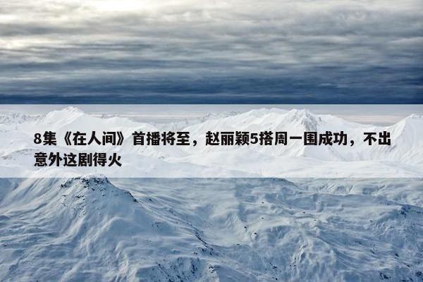 8集《在人间》首播将至，赵丽颖5搭周一围成功，不出意外这剧得火