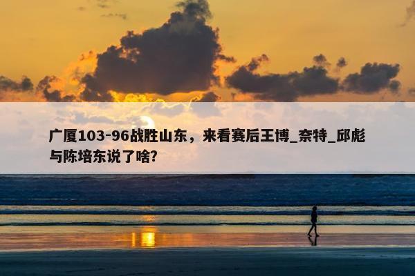 广厦103-96战胜山东，来看赛后王博_奈特_邱彪与陈培东说了啥？