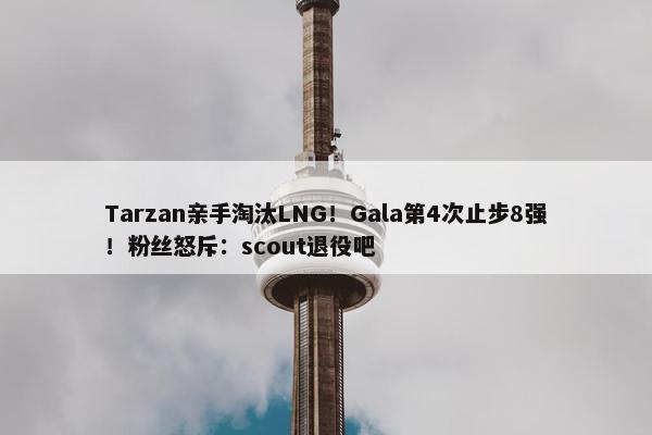 Tarzan亲手淘汰LNG！Gala第4次止步8强！粉丝怒斥：scout退役吧