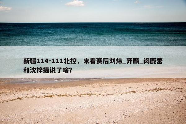 新疆114-111北控，来看赛后刘炜_齐麟_闵鹿蕾和沈梓捷说了啥？