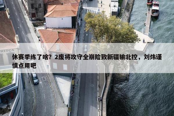 休赛季练了啥？2废将攻守全崩险致新疆输北控，刘炜谨慎点用吧