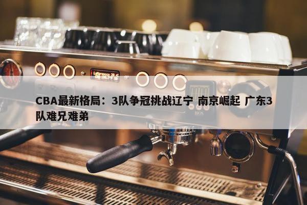 CBA最新格局：3队争冠挑战辽宁 南京崛起 广东3队难兄难弟