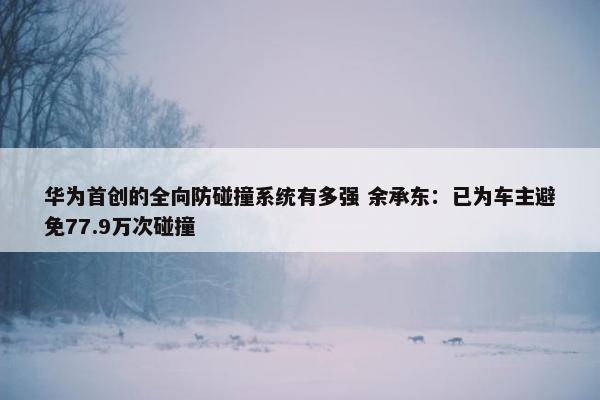 华为首创的全向防碰撞系统有多强 余承东：已为车主避免77.9万次碰撞