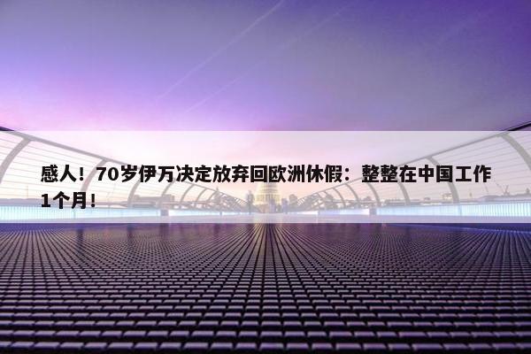 感人！70岁伊万决定放弃回欧洲休假：整整在中国工作1个月！