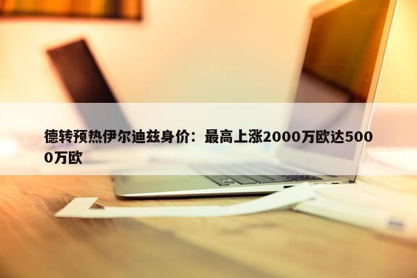 德转预热伊尔迪兹身价：最高上涨2000万欧达5000万欧