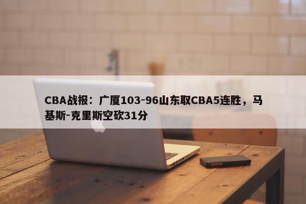 CBA战报：广厦103-96山东取CBA5连胜，马基斯-克里斯空砍31分