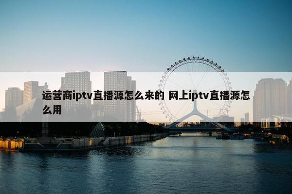 运营商iptv直播源怎么来的 网上iptv直播源怎么用