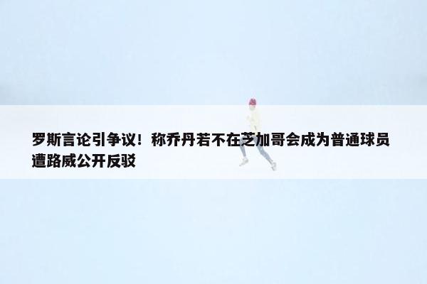 罗斯言论引争议！称乔丹若不在芝加哥会成为普通球员 遭路威公开反驳