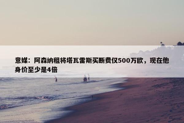 意媒：阿森纳租将塔瓦雷斯买断费仅500万欧，现在他身价至少是4倍