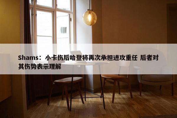 Shams：小卡伤后哈登将再次承担进攻重任 后者对其伤势表示理解