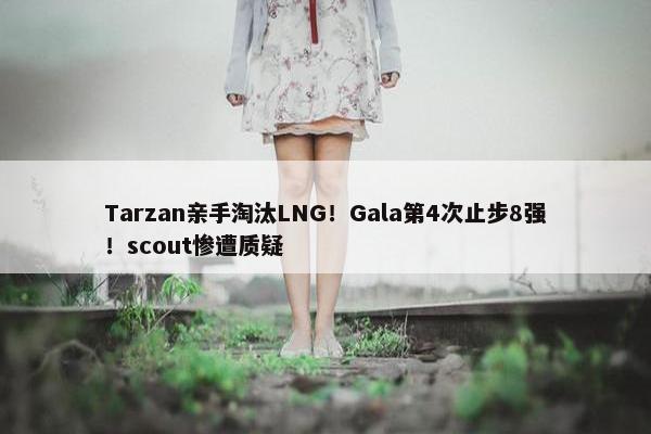 Tarzan亲手淘汰LNG！Gala第4次止步8强！scout惨遭质疑