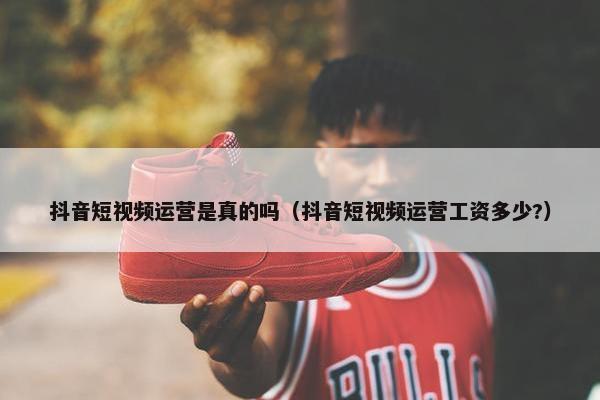 抖音短视频运营是真的吗（抖音短视频运营工资多少?）