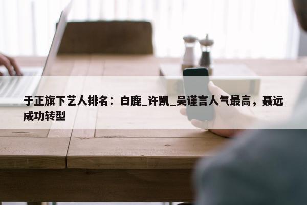 于正旗下艺人排名：白鹿_许凯_吴谨言人气最高，聂远成功转型