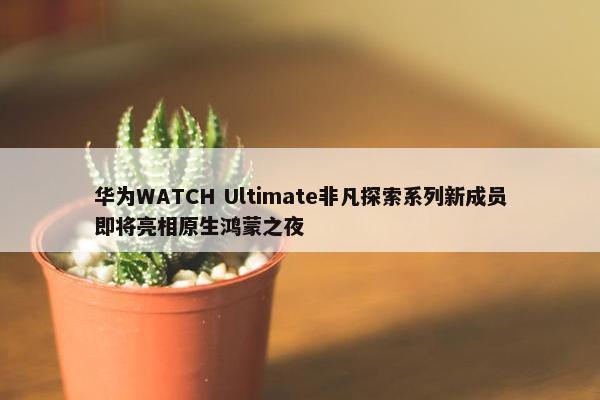 华为WATCH Ultimate非凡探索系列新成员即将亮相原生鸿蒙之夜