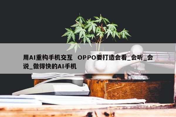 用AI重构手机交互  OPPO要打造会看_会听_会说_做得快的AI手机