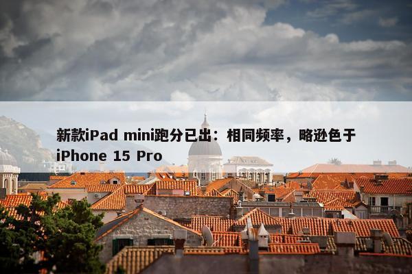 新款iPad mini跑分已出：相同频率，略逊色于iPhone 15 Pro