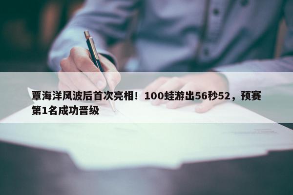 覃海洋风波后首次亮相！100蛙游出56秒52，预赛第1名成功晋级